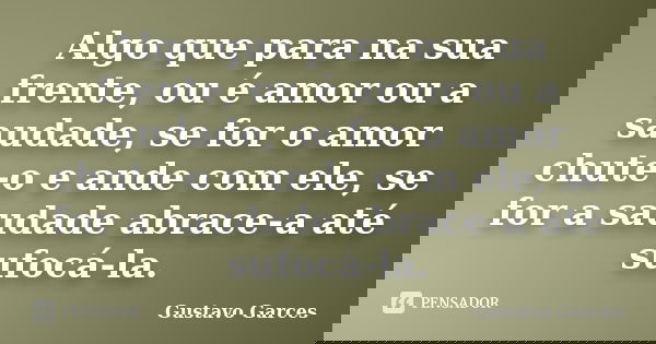 Algo que para na sua frente, ou é amor ou a saudade, se for o amor chute-o e ande com ele, se for a saudade abrace-a até sufocá-la.... Frase de Gustavo Garces.