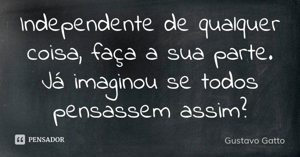 Independente de qualquer coisa, faça a sua parte. Já imaginou se todos pensassem assim?... Frase de Gustavo Gatto.