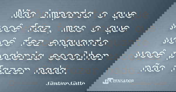 Não importa o que você faz, mas o que você fez enquanto você poderia escolher não fazer nada.... Frase de Gustavo Gatto.