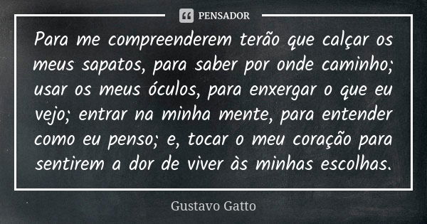 Para me compreenderem terão que calçar os meus sapatos, para saber por onde caminho; usar os meus óculos, para enxergar o que eu vejo; entrar na minha mente, pa... Frase de Gustavo Gatto.