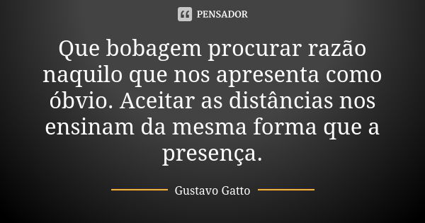 Que bobagem procurar razão naquilo que nos apresenta como óbvio. Aceitar as distâncias nos ensinam da mesma forma que a presença.... Frase de Gustavo Gatto.