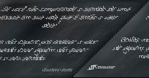 Se você não compreende o sentido de uma pessoa em sua vida, qual é então o valor dela? Reflita, mas não espere pra analisar o valor de alguém, quando esse algué... Frase de Gustavo Gatto.