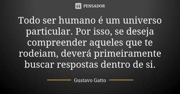 Todo ser humano é um universo particular. Por isso, se deseja compreender aqueles que te rodeiam, deverá primeiramente buscar respostas dentro de si.... Frase de Gustavo Gatto.