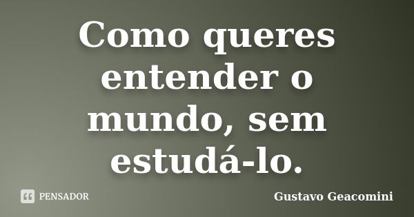 Como queres entender o mundo, sem estudá-lo.... Frase de Gustavo Geacomini.