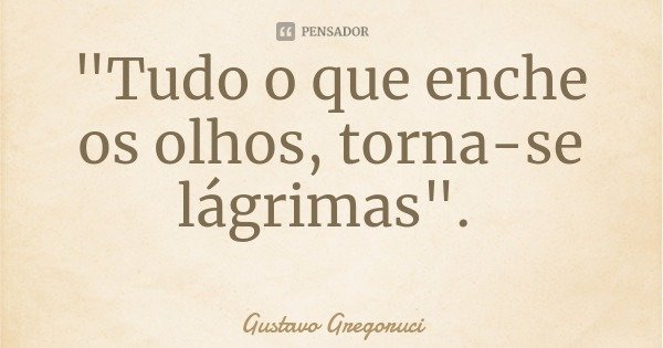 "Tudo o que enche os olhos, torna-se lágrimas".... Frase de Gustavo Gregoruci.