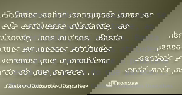 Falamos sobre corrupção como se ela estivesse distante, ao horizonte, nos outros. Basta pensarmos em nossas atitudes sociais e veremos que o problema está mais ... Frase de Gustavo Guimarães Gonçalves.