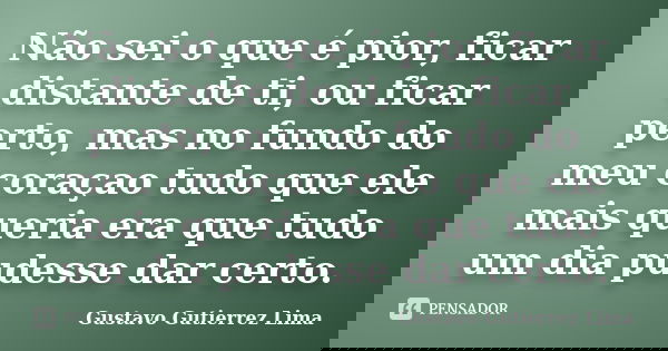 Não sei o que é pior, ficar distante de ti, ou ficar perto, mas no fundo do meu coraçao tudo que ele mais queria era que tudo um dia pudesse dar certo.... Frase de Gustavo Gutierrez Lima.