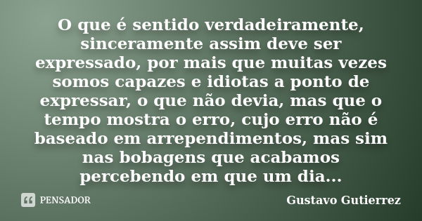 O que é sentido verdadeiramente, sinceramente assim deve ser expressado, por mais que muitas vezes somos capazes e idiotas a ponto de expressar, o que não devia... Frase de Gustavo Gutierrez.