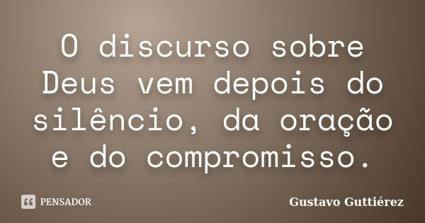 O discurso sobre Deus vem depois do silêncio, da oração e do compromisso.... Frase de Gustavo Guttiérez.