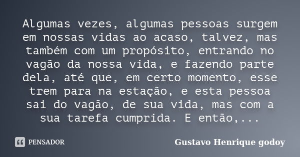 Algumas vezes, algumas pessoas surgem em nossas vidas ao acaso, talvez, mas também com um propósito, entrando no vagão da nossa vida, e fazendo parte dela, até ... Frase de Gustavo Henrique Godoy.