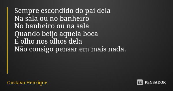 Sempre escondido do pai dela
Na sala ou no banheiro
No banheiro ou na sala
Quando beijo aquela boca
E olho nos olhos dela
Não consigo pensar em mais nada.... Frase de Gustavo Henrique.
