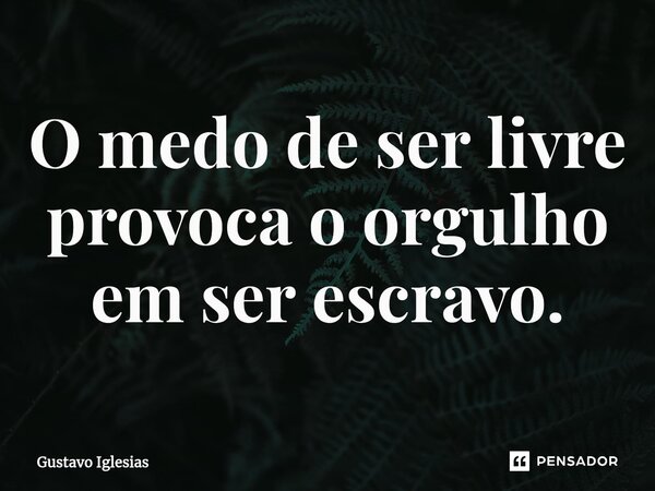 O medo de ser livre provoca o orgulho em ser escravo.... Frase de Gustavo Iglesias.