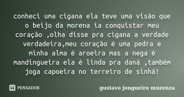 conheci uma cigana ela teve uma visão que o beijo da morena ia conquistar meu coração ,olha disse pra cigana a verdade verdadeira,meu coração é uma pedra e minh... Frase de gustavo jongueiro muzenza.