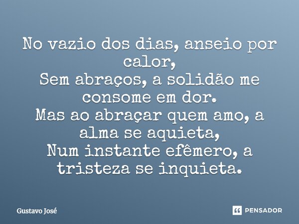 ⁠No vazio dos dias, anseio por calor, Sem abraços, a solidão me consome em dor. Mas ao abraçar quem amo, a alma se aquieta, Num instante efêmero, a tristeza se ... Frase de Gustavo José.