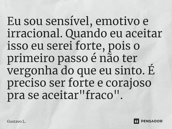 ⁠Eu sou sensível, emotivo e irracional. Quando eu aceitar isso eu serei forte, pois o primeiro passo é não ter vergonha do que eu sinto. É preciso ser forte e c... Frase de Gustavo L..