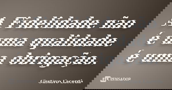 A Fidelidade não é uma qualidade é uma obrigação.... Frase de Gustavo Lacerda.