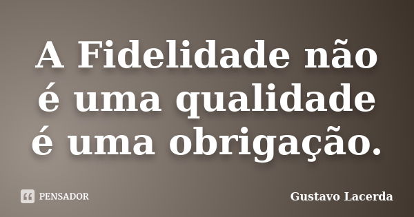 A Fidelidade não é uma qualidade é uma obrigação.... Frase de Gustavo Lacerda.