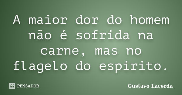 A maior dor do homem não é sofrida na carne, mas no flagelo do espirito.... Frase de Gustavo Lacerda.