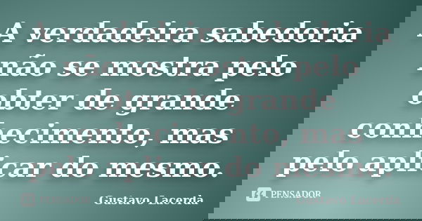 A verdadeira sabedoria não se mostra pelo obter de grande conhecimento, mas pelo aplicar do mesmo.... Frase de Gustavo Lacerda.