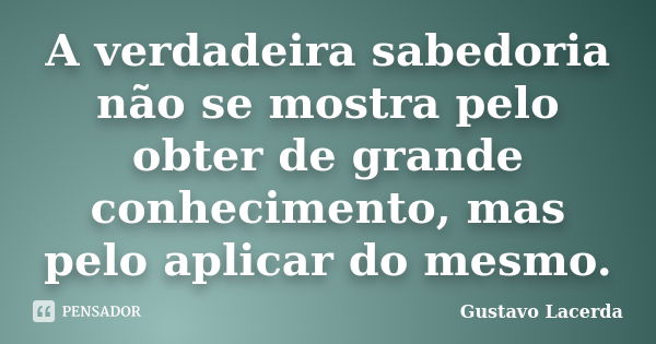 A verdadeira sabedoria não se mostra pelo obter de grande conhecimento, mas pelo aplicar do mesmo.... Frase de Gustavo Lacerda.