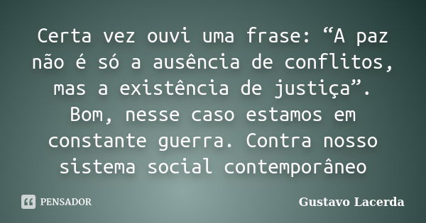 Certa vez ouvi uma frase: “A paz não é só a ausência de conflitos, mas a existência de justiça”. Bom, nesse caso estamos em constante guerra. Contra nosso siste... Frase de Gustavo Lacerda.