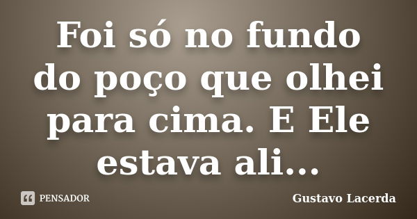 Foi só no fundo do poço que olhei para cima. E Ele estava ali...... Frase de Gustavo Lacerda.