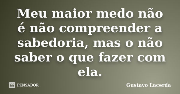 Meu maior medo não é não compreender a sabedoria, mas o não saber o que fazer com ela.... Frase de Gustavo Lacerda.