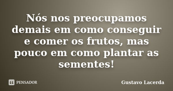 Nós nos preocupamos demais em como conseguir e comer os frutos, mas pouco em como plantar as sementes!... Frase de Gustavo Lacerda.