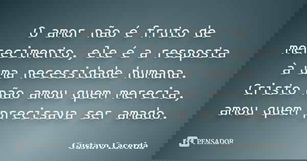 O amor não é fruto de merecimento, ele é a resposta à uma necessidade humana. Cristo não amou quem merecia, amou quem precisava ser amado.... Frase de Gustavo Lacerda.