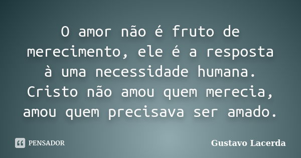 O amor não é fruto de merecimento, ele é a resposta à uma necessidade humana. Cristo não amou quem merecia, amou quem precisava ser amado.... Frase de Gustavo Lacerda.