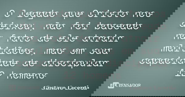 O legado que Cristo nos deixou, não foi baseado na fato de ele atrair multidões, mas em sua capacidade de discipular 12 homens... Frase de Gustavo Lacerda.