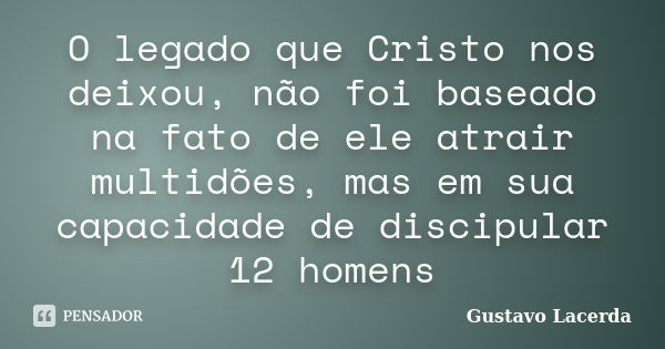 O legado que Cristo nos deixou, não foi baseado na fato de ele atrair multidões, mas em sua capacidade de discipular 12 homens... Frase de Gustavo Lacerda.