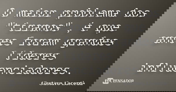 O maior problema dos "tiranos", é que antes foram grandes líderes influenciadores.... Frase de Gustavo Lacerda.