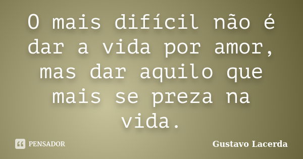 O mais difícil não é dar a vida por amor, mas dar aquilo que mais se preza na vida.... Frase de Gustavo Lacerda.