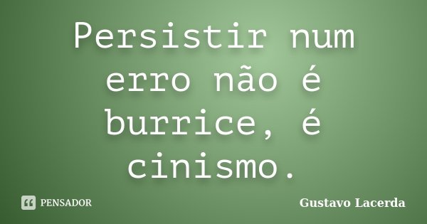 Persistir num erro não é burrice, é cinismo.... Frase de Gustavo Lacerda.