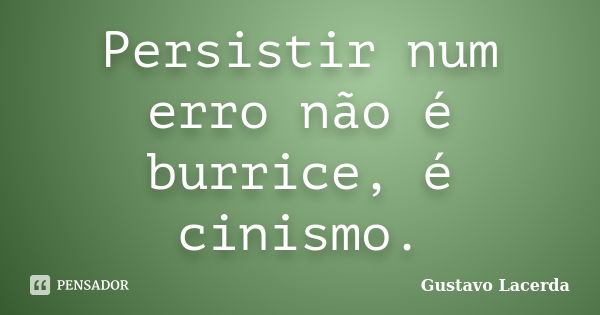 Persistir num erro não é burrice, é cinismo.... Frase de Gustavo Lacerda.