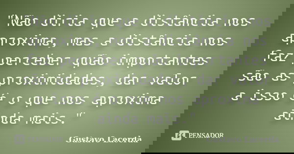 "Não diria que a distância nos aproxima, mas a distância nos faz perceber quão importantes são as proximidades, dar valor a isso é o que nos aproxima ainda... Frase de Gustavo Lacerda.