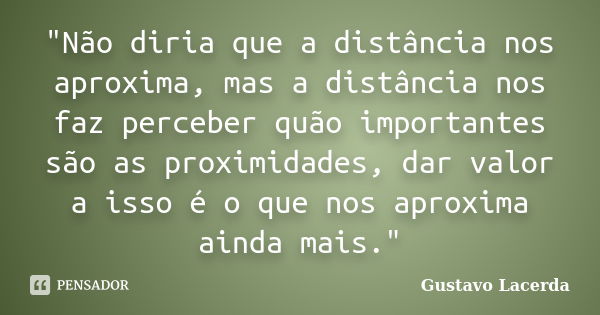 "Não diria que a distância nos aproxima, mas a distância nos faz perceber quão importantes são as proximidades, dar valor a isso é o que nos aproxima ainda... Frase de Gustavo Lacerda.