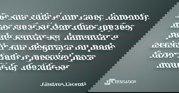 Se sua vida é um caos, lamento, mas você só tem duas opções, pode sentar-se, lamentar e assistir sua desgraça ou pode fazer todo o possível para mudá-la, decida... Frase de Gustavo Lacerda.