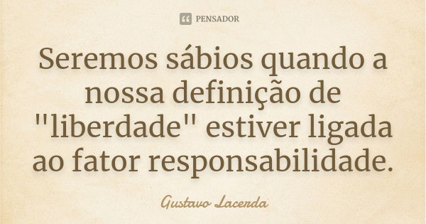 Seremos sábios quando a nossa definição de "liberdade" estiver ligada ao fator responsabilidade.... Frase de Gustavo Lacerda.