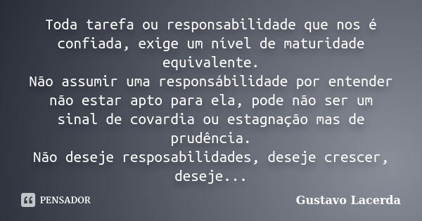 Toda tarefa ou responsabilidade que nos é confiada, exige um nível de maturidade equivalente. Não assumir uma responsábilidade por entender não estar apto para ... Frase de Gustavo Lacerda.