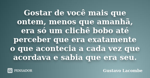 Gostar de você mais que ontem, menos que amanhã, era só um clichê bobo até perceber que era exatamente o que acontecia a cada vez que acordava e sabia que era s... Frase de Gustavo Lacombe.