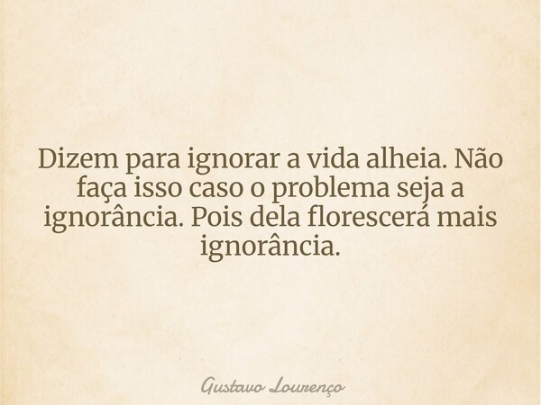 Dizem para ignorar a vida alheia. Não faça isso caso o problema seja a ignorância. Pois dela florescerá mais ignorância.... Frase de Gustavo Lourenço.