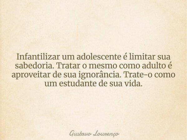Infantilizar um adolescente é limitar sua sabedoria. Tratar o mesmo como adulto é aproveitar de sua ignorância. Trate-o como um estudante de sua vida.... Frase de Gustavo Lourenço.