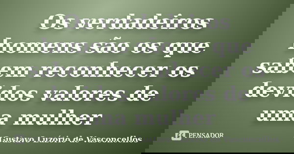 Os verdadeiros homens são os que sabem reconhecer os devidos valores de uma mulher... Frase de Gustavo Luzório de Vasconcellos.
