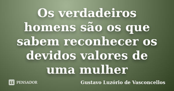 Os verdadeiros homens são os que sabem reconhecer os devidos valores de uma mulher... Frase de Gustavo Luzório de Vasconcellos.