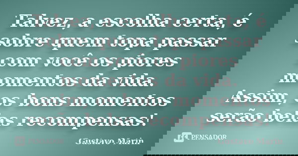Talvez, a escolha certa, é sobre quem topa passar com você os piores momentos da vida. Assim, os bons momentos serão belas recompensas!... Frase de Gustavo Marin.