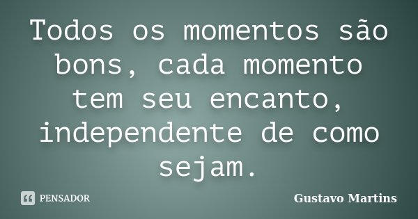 Todos os momentos são bons, cada momento tem seu encanto, independente de como sejam.... Frase de Gustavo Martins.