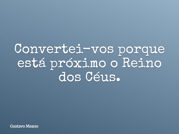 Convertei-vos porque está próximo o Reino dos Céus.... Frase de Gustavo Meano.