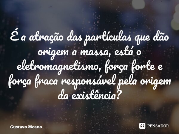 ⁠É a atração das partículas que dão origem a massa, está o eletromagnetismo, força forte e força fraca responsável pela origem da existência?... Frase de Gustavo Meano.